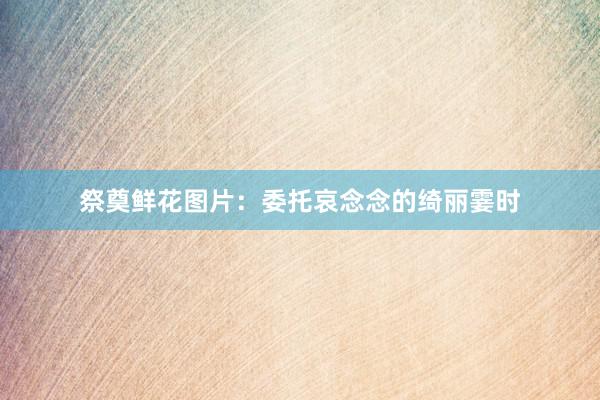 祭奠鲜花图片：委托哀念念的绮丽霎时